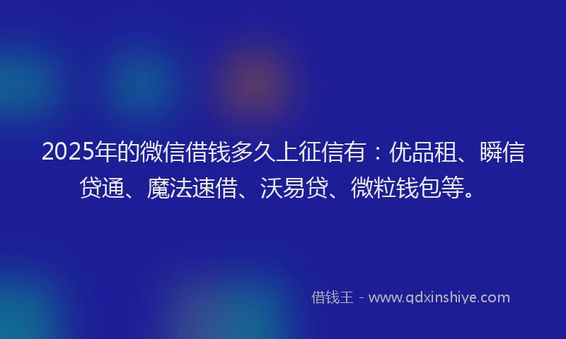 2025年的微信借钱多久上征信有：优品租、瞬信贷通、魔法速借、沃易贷、微粒钱包等。