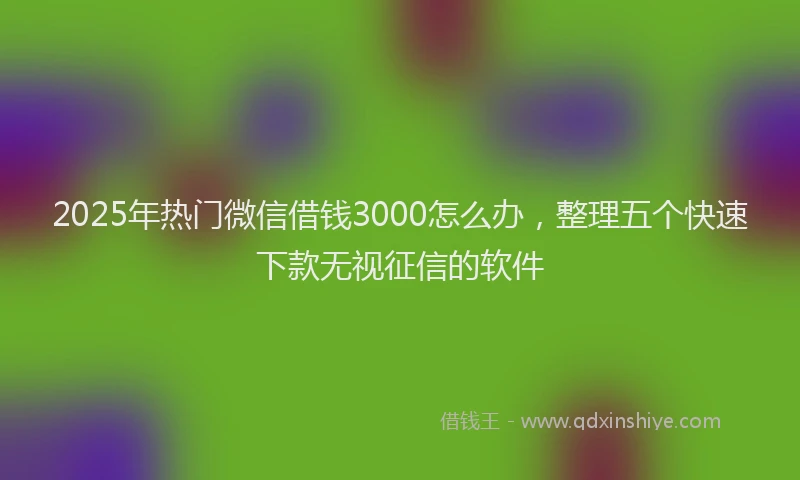 2025年热门微信借钱3000怎么办，整理五个快速下款无视征信的软件