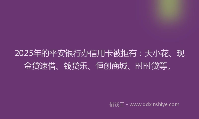 2025年的平安银行办信用卡被拒有：天小花、现金贷速借、钱贷乐、恒创商城、时时贷等。
