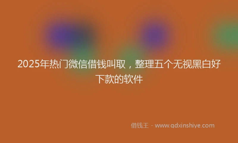 2025年热门微信借钱叫取,整理五个无视黑白好下款的软件