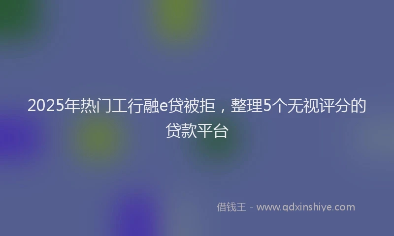 2025年热门工行融e贷被拒，整理5个无视评分的贷款平台