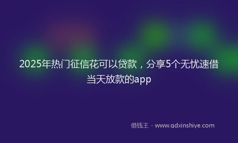 2025年热门征信花可以贷款，分享5个无忧速借当天放款的app