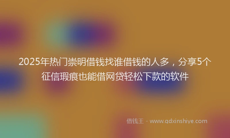 2025年热门崇明借钱找谁借钱的人多，分享5个征信瑕疵也能借网贷轻松下款的软件