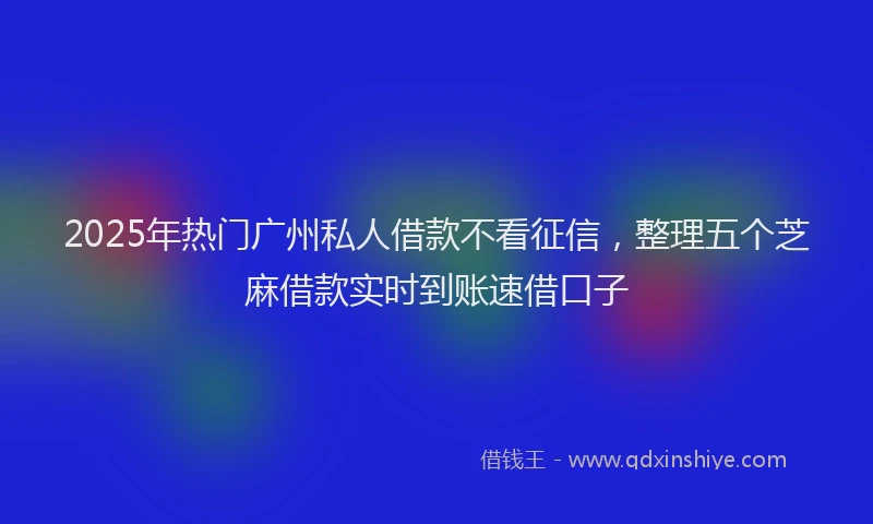 2025年热门广州私人借款不看征信，整理五个芝麻借款实时到账速借口子