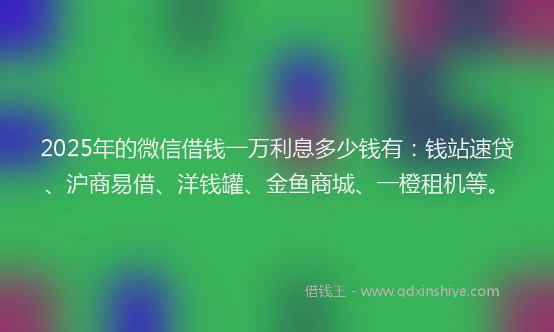 2025年的微信借钱一万利息多少钱有：钱站速贷、沪商易借、洋钱罐、金鱼商城、一橙租机等。