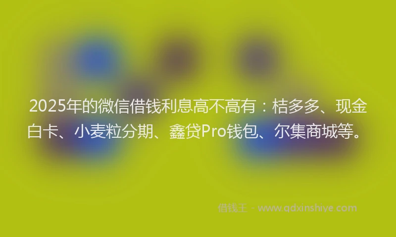 2025年的微信借钱利息高不高有:桔多多、现金白卡、小麦粒分期、鑫贷Pro钱包、尔集商城等。