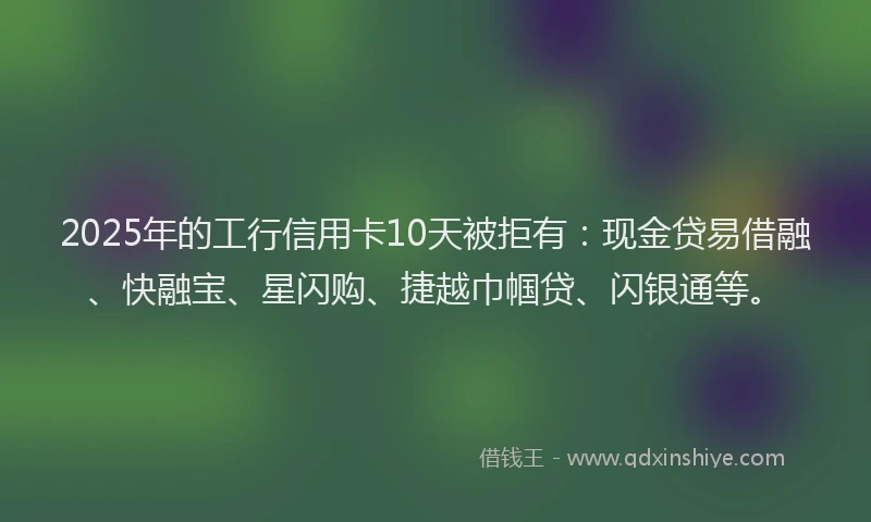 2025年的工行信用卡10天被拒有：现金贷易借融、快融宝、星闪购、捷越巾帼贷、闪银通等。