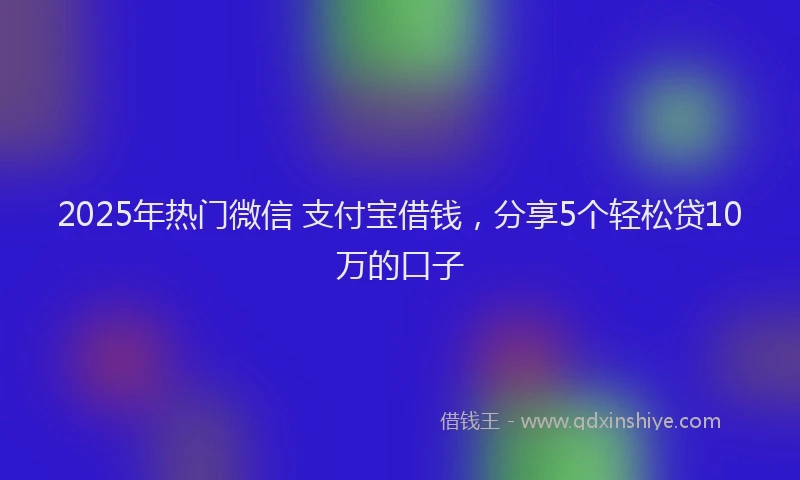 2025年热门微信 支付宝借钱，分享5个轻松贷10万的口子