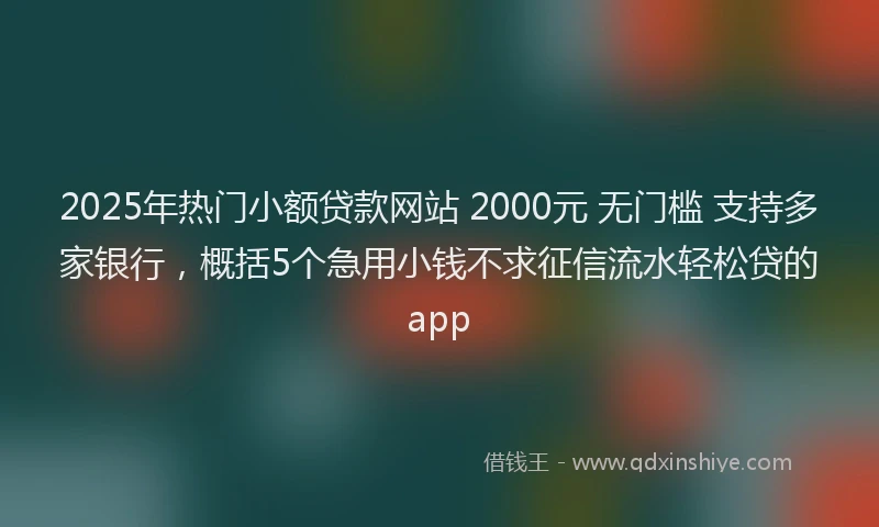 2025年热门小额贷款网站 2000元 无门槛 支持多家银行，概括5个急用小钱不求征信流水轻松贷的app