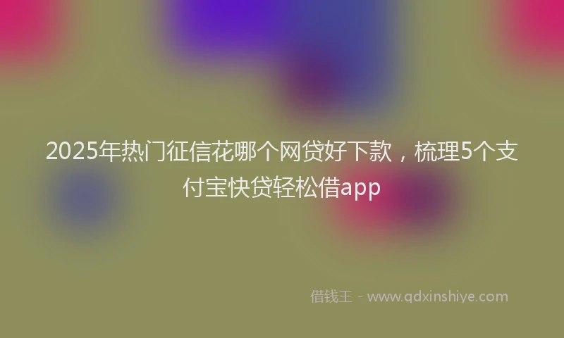 2025年热门征信花哪个网贷好下款，梳理5个支付宝快贷轻松借app