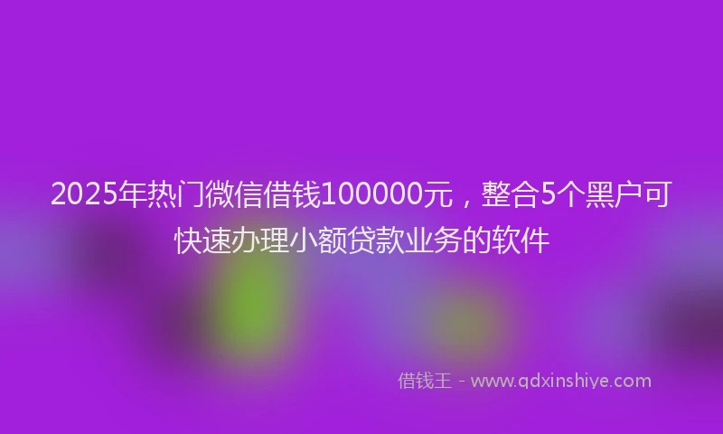 2025年热门微信借钱100000元，整合5个黑户可快速办理小额贷款业务的软件