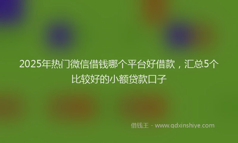 2025年热门微信借钱哪个平台好借款，汇总5个比较好的小额贷款口子