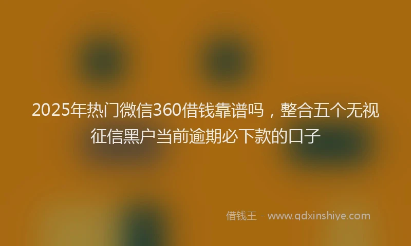 2025年热门微信360借钱靠谱吗，整合五个无视征信黑户当前逾期必下款的口子