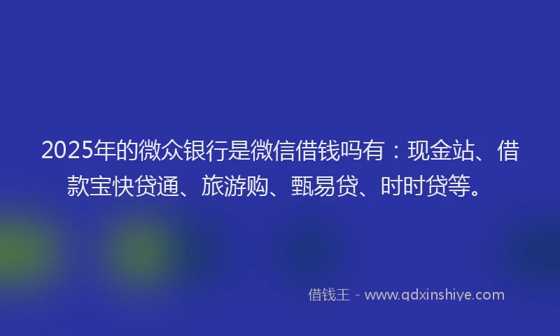2025年的微众银行是微信借钱吗有：现金站、借款宝快贷通、旅游购、甄易贷、时时贷等。