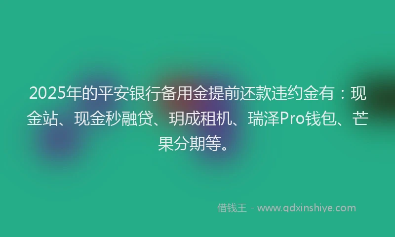 2025年的平安银行备用金提前还款违约金有：现金站、现金秒融贷、玥成租机、瑞泽Pro钱包、芒果分期等。