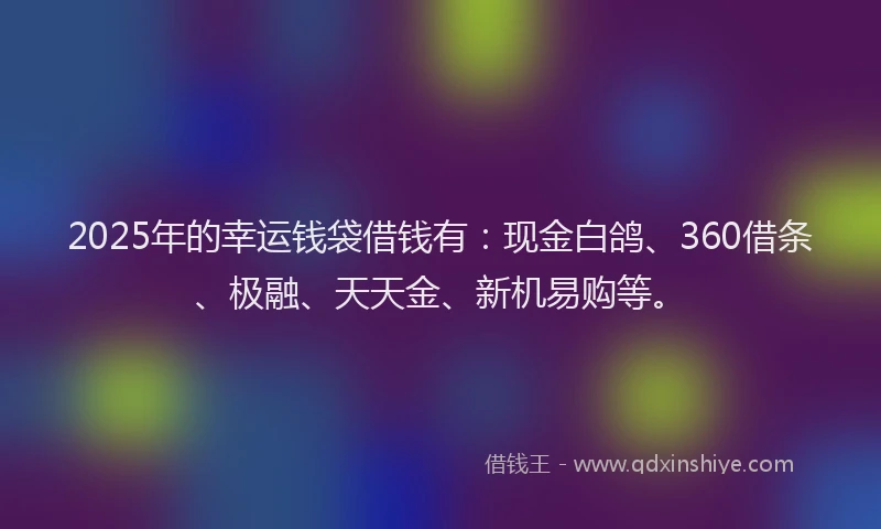 2025年的幸运钱袋借钱有：现金白鸽、360借条、极融、天天金、新机易购等。