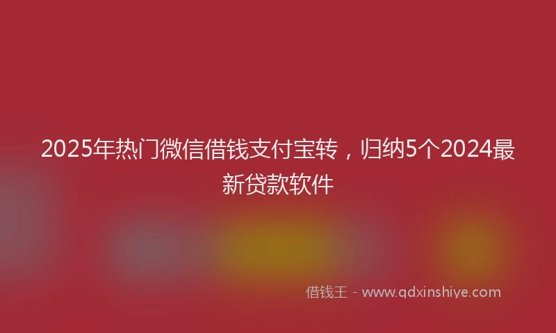 2025年热门微信借钱支付宝转，归纳5个2024最新贷款软件