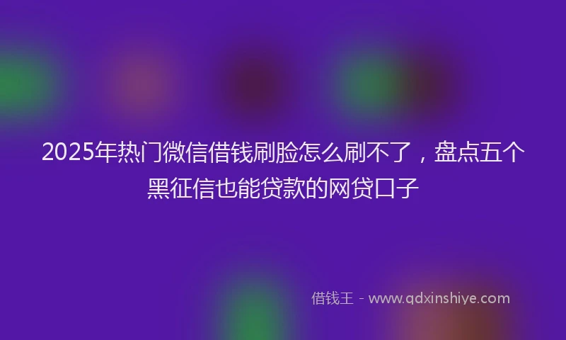 2025年热门微信借钱刷脸怎么刷不了，盘点五个黑征信也能贷款的网贷口子