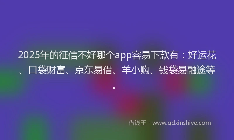 2025年的征信不好哪个app容易下款有：好运花、口袋财富、京东易借、羊小购、钱袋易融途等。