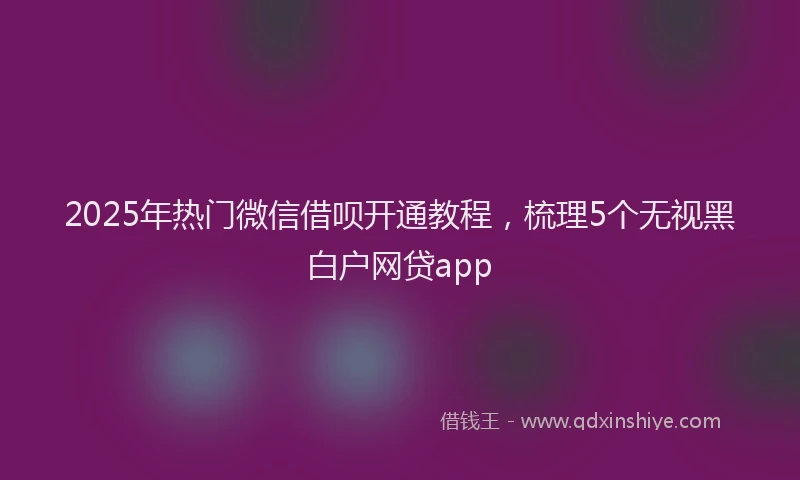 2025年热门微信借呗开通教程,梳理5个无视黑白户网贷app