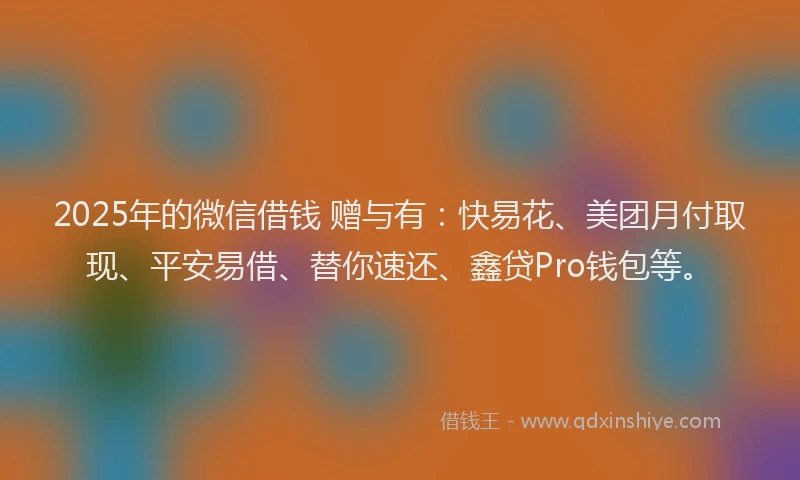 2025年的微信借钱 赠与有：快易花、美团月付取现、平安易借、替你速还、鑫贷Pro钱包等。