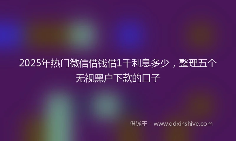 2025年热门微信借钱借1千利息多少，整理五个无视黑户下款的口子