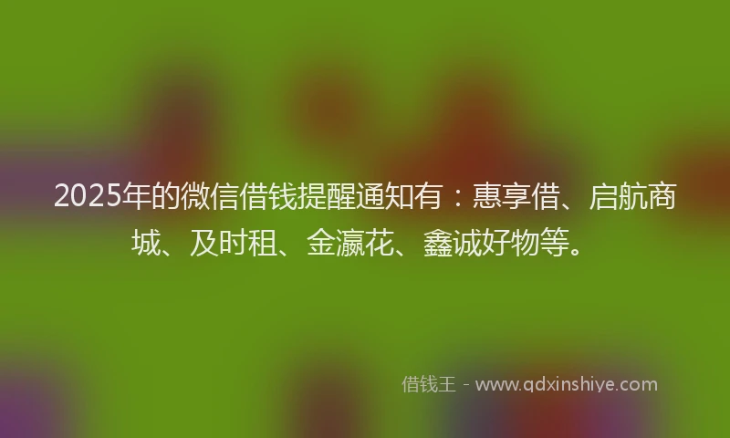 2025年的微信借钱提醒通知有：惠享借、启航商城、及时租、金瀛花、鑫诚好物等。