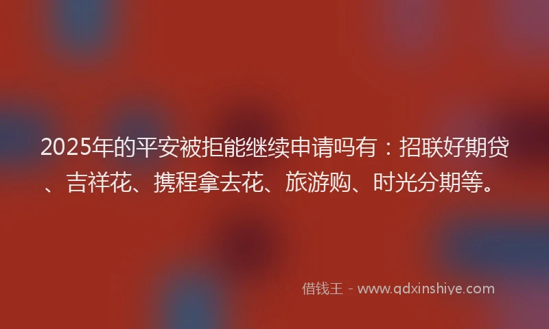 2025年的平安被拒能继续申请吗有：招联好期贷、吉祥花、携程拿去花、旅游购、时光分期等。