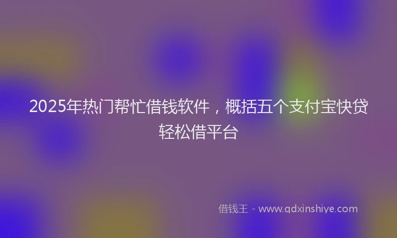 2025年热门帮忙借钱软件，概括五个支付宝快贷轻松借平台