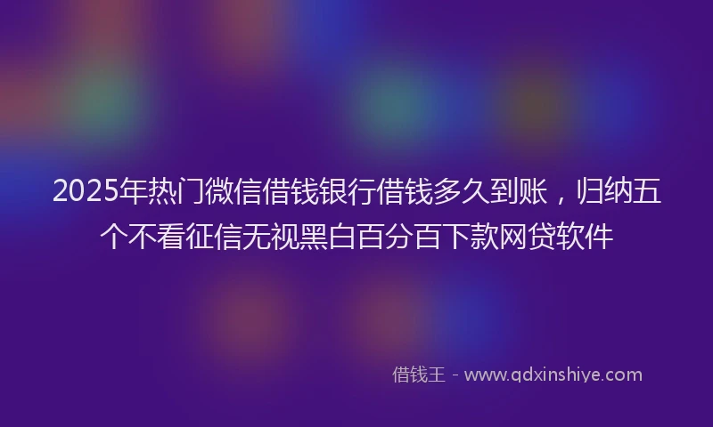 2025年热门微信借钱银行借钱多久到账，归纳五个不看征信无视黑白百分百下款网贷软件