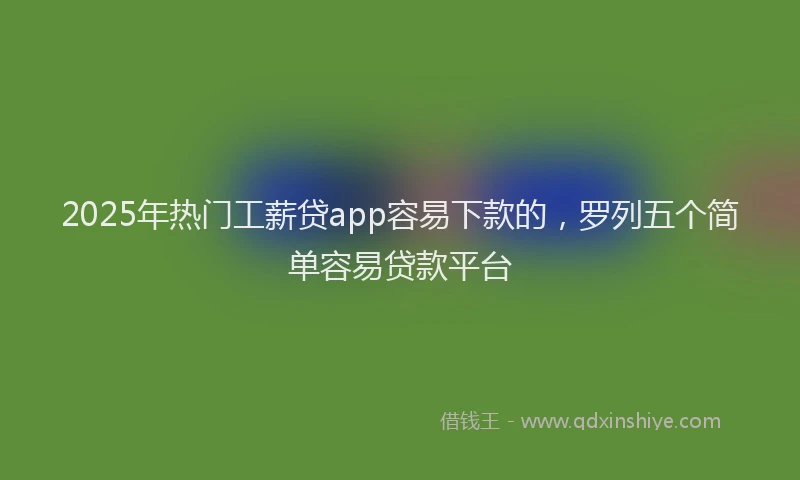 2025年热门工薪贷app容易下款的，罗列五个简单容易贷款平台