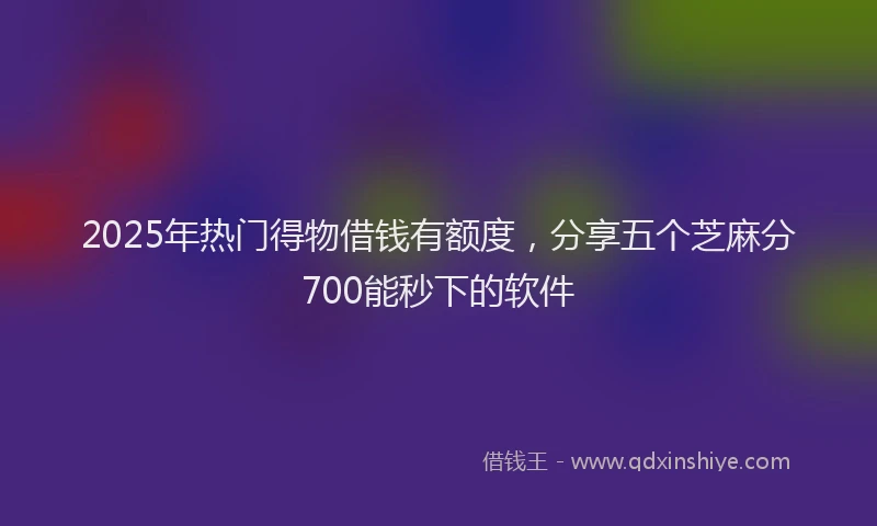 2025年热门得物借钱有额度，分享五个芝麻分700能秒下的软件
