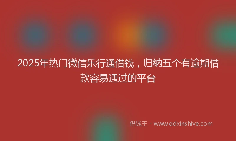 2025年热门微信乐行通借钱，归纳五个有逾期借款容易通过的平台