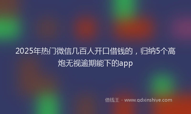 2025年热门微信几百人开口借钱的，归纳5个高炮无视逾期能下的app