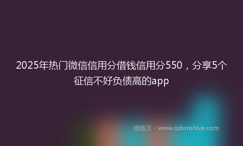 2025年热门微信信用分借钱信用分550，分享5个征信不好负债高的app