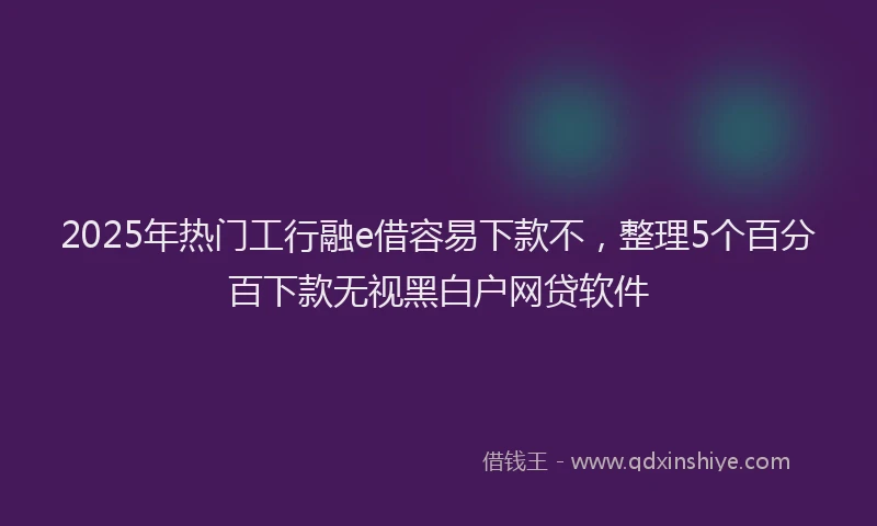 2025年热门工行融e借容易下款不，整理5个百分百下款无视黑白户网贷软件