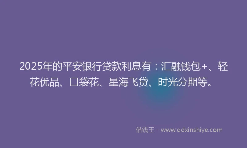 2025年的平安银行贷款利息有：汇融钱包+、轻花优品、口袋花、星海飞贷、时光分期等。