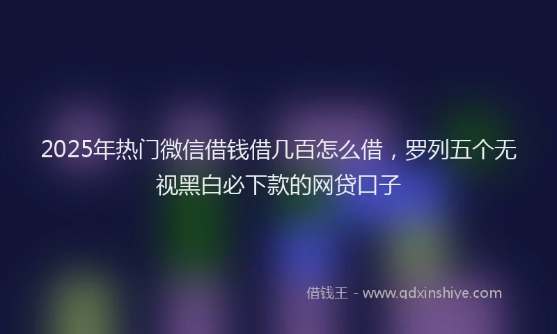 2025年热门微信借钱借几百怎么借，罗列五个无视黑白必下款的网贷口子