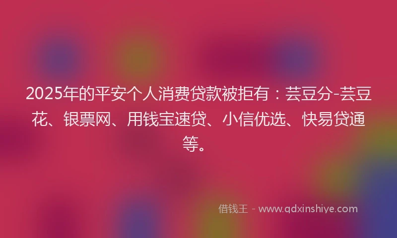 2025年的平安个人消费贷款被拒有：芸豆分-芸豆花、银票网、用钱宝速贷、小信优选、快易贷通等。