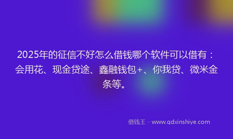 2025年的征信不好怎么借钱哪个软件可以借有：会用花、现金贷途、鑫融钱包+、你我贷、微米金条等。