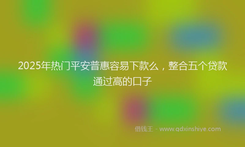 2025年热门平安普惠容易下款么，整合五个贷款通过高的口子