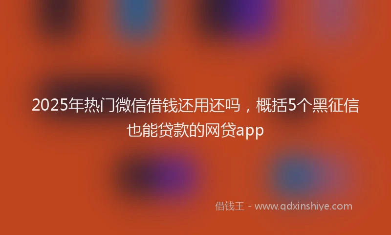 2025年热门微信借钱还用还吗，概括5个黑征信也能贷款的网贷app