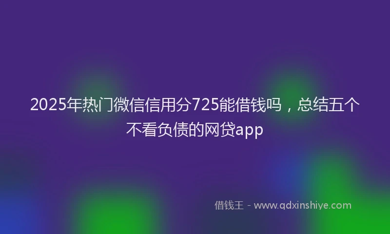 2025年热门微信信用分725能借钱吗，总结五个不看负债的网贷app