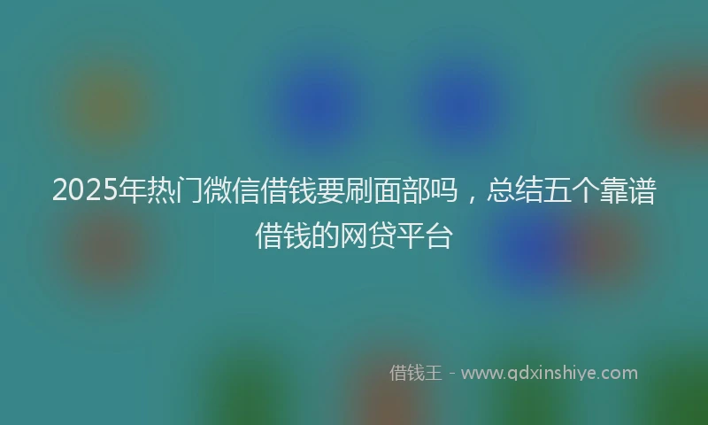 2025年热门微信借钱要刷面部吗，总结五个靠谱借钱的网贷平台