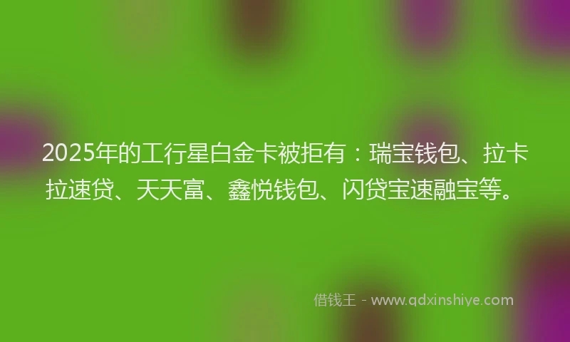 2025年的工行星白金卡被拒有：瑞宝钱包、拉卡拉速贷、天天富、鑫悦钱包、闪贷宝速融宝等。