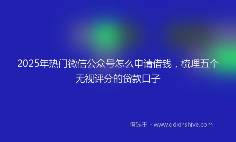 2025年热门微信公众号怎么申请借钱，梳理五个无视评分的贷款口子