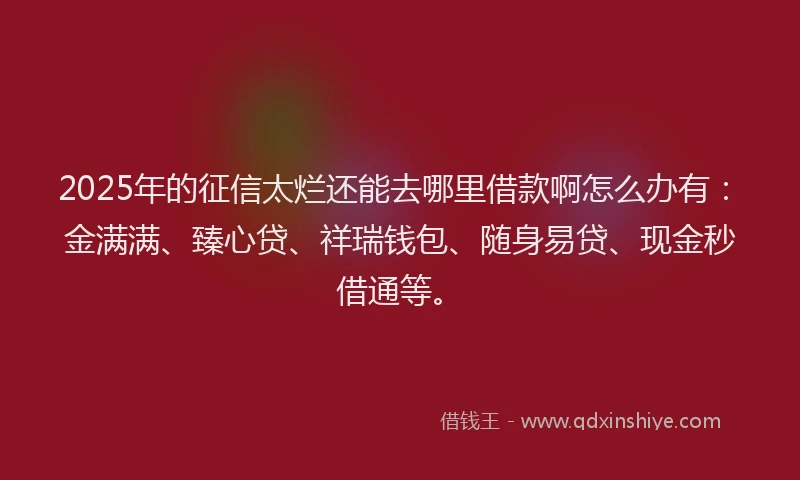 2025年的征信太烂还能去哪里借款啊怎么办有：金满满、臻心贷、祥瑞钱包、随身易贷、现金秒借通等。