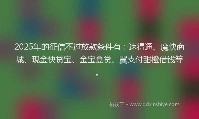 2025年的征信不过放款条件有：速得通、魔快商城、现金快贷宝、金宝盒贷、翼支付甜橙借钱等。