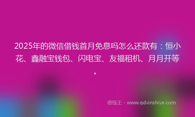 2025年的微信借钱首月免息吗怎么还款有：恒小花、鑫融宝钱包、闪电宝、友福租机、月月开等。