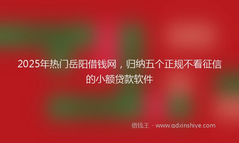 2025年热门岳阳借钱网，归纳五个正规不看征信的小额贷款软件